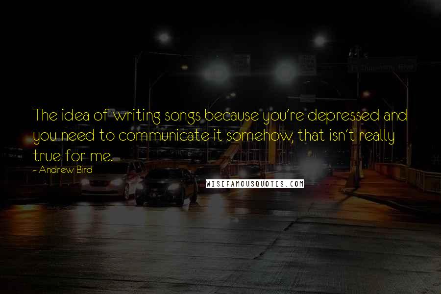 Andrew Bird Quotes: The idea of writing songs because you're depressed and you need to communicate it somehow, that isn't really true for me.