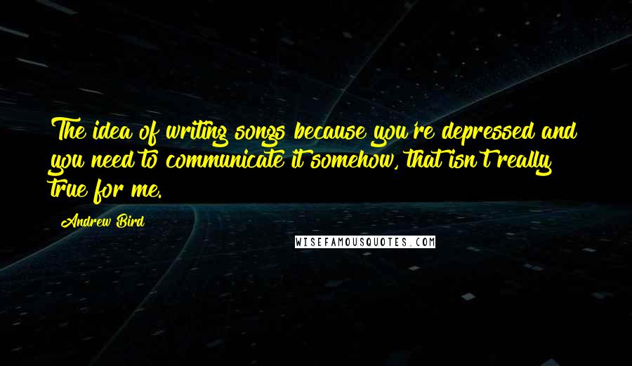 Andrew Bird Quotes: The idea of writing songs because you're depressed and you need to communicate it somehow, that isn't really true for me.