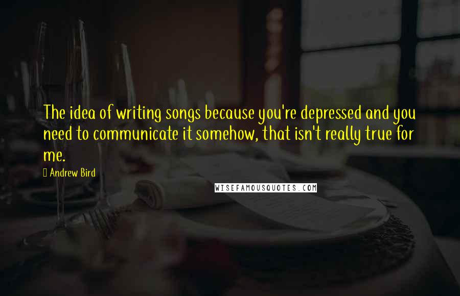 Andrew Bird Quotes: The idea of writing songs because you're depressed and you need to communicate it somehow, that isn't really true for me.