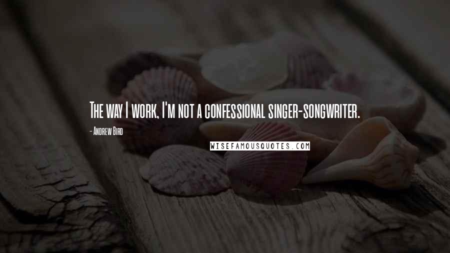 Andrew Bird Quotes: The way I work, I'm not a confessional singer-songwriter.