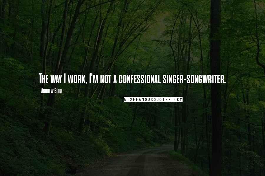 Andrew Bird Quotes: The way I work, I'm not a confessional singer-songwriter.