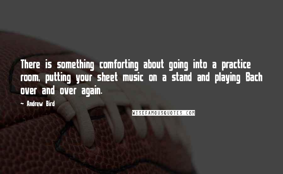 Andrew Bird Quotes: There is something comforting about going into a practice room, putting your sheet music on a stand and playing Bach over and over again.