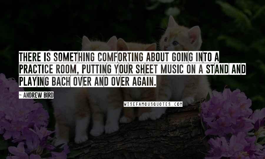 Andrew Bird Quotes: There is something comforting about going into a practice room, putting your sheet music on a stand and playing Bach over and over again.