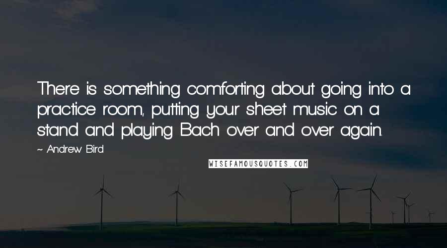 Andrew Bird Quotes: There is something comforting about going into a practice room, putting your sheet music on a stand and playing Bach over and over again.
