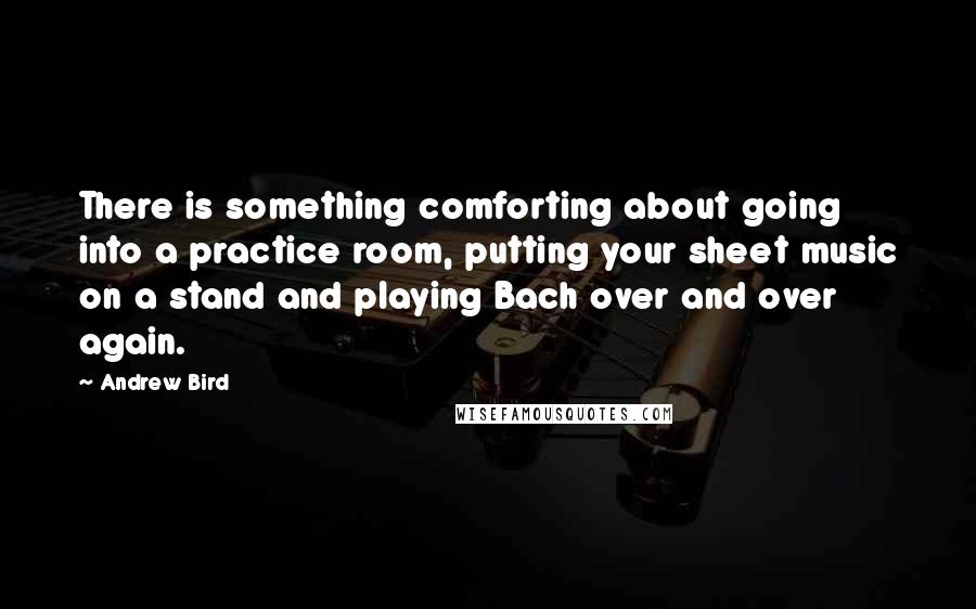 Andrew Bird Quotes: There is something comforting about going into a practice room, putting your sheet music on a stand and playing Bach over and over again.