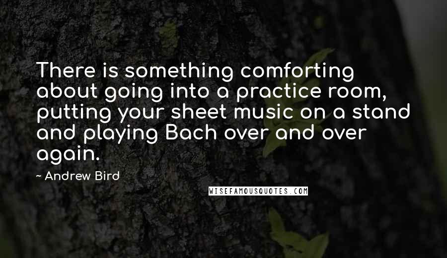 Andrew Bird Quotes: There is something comforting about going into a practice room, putting your sheet music on a stand and playing Bach over and over again.