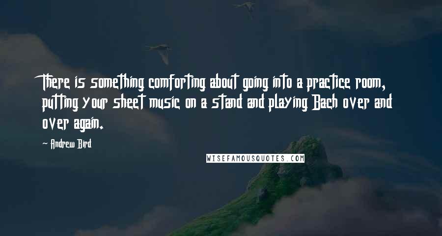 Andrew Bird Quotes: There is something comforting about going into a practice room, putting your sheet music on a stand and playing Bach over and over again.