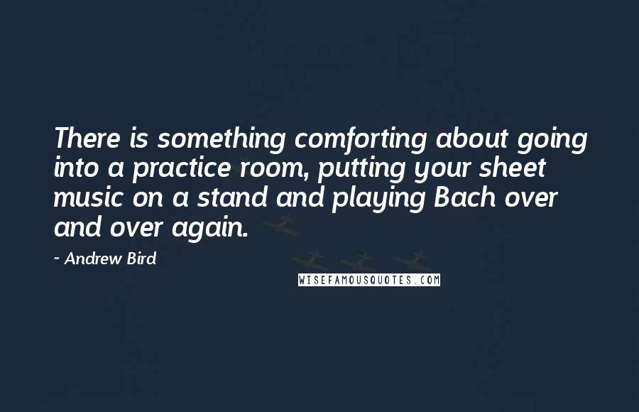Andrew Bird Quotes: There is something comforting about going into a practice room, putting your sheet music on a stand and playing Bach over and over again.