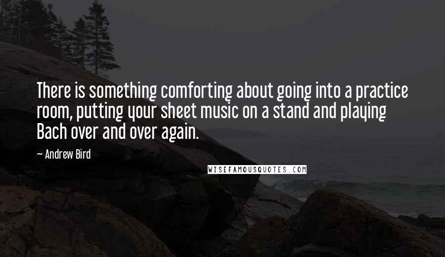 Andrew Bird Quotes: There is something comforting about going into a practice room, putting your sheet music on a stand and playing Bach over and over again.