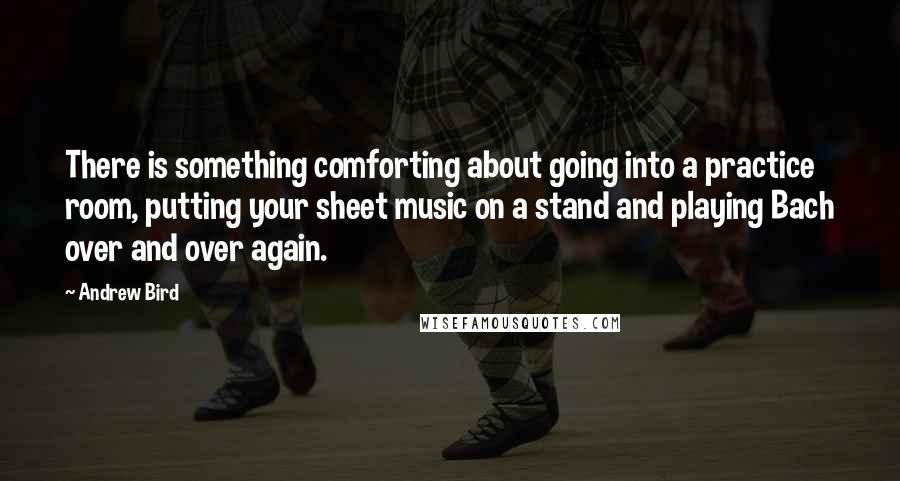 Andrew Bird Quotes: There is something comforting about going into a practice room, putting your sheet music on a stand and playing Bach over and over again.