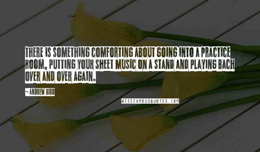 Andrew Bird Quotes: There is something comforting about going into a practice room, putting your sheet music on a stand and playing Bach over and over again.