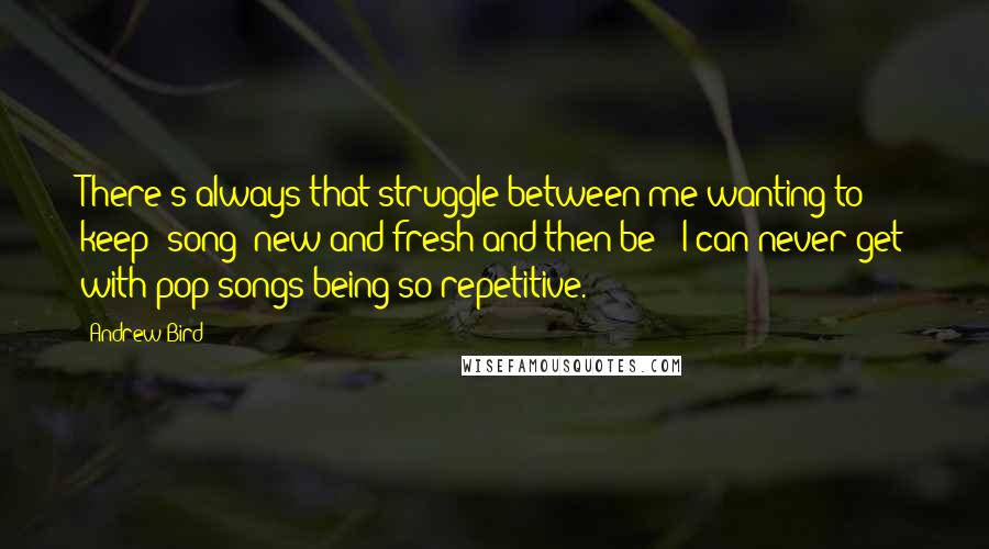 Andrew Bird Quotes: There's always that struggle between me wanting to keep [song] new and fresh and then be - I can never get with pop songs being so repetitive.