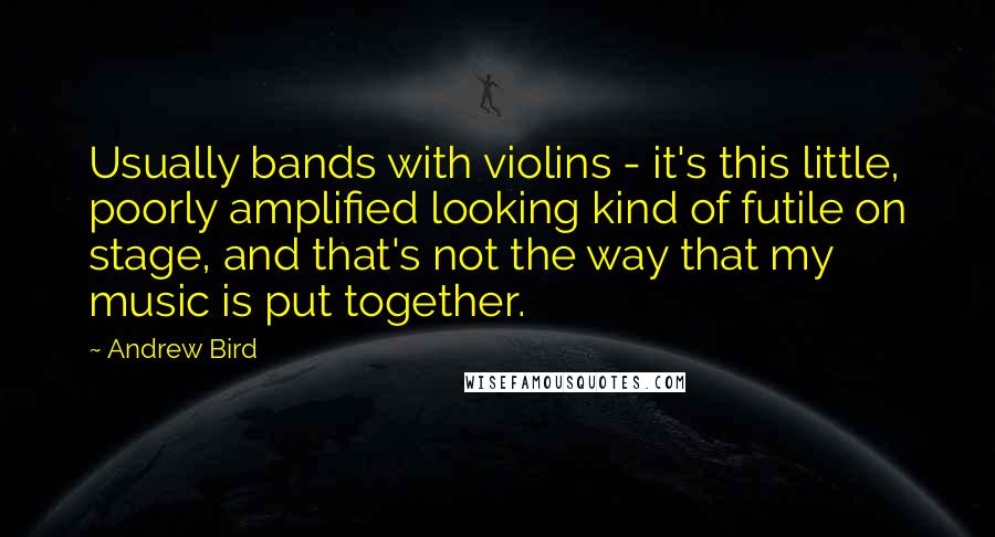 Andrew Bird Quotes: Usually bands with violins - it's this little, poorly amplified looking kind of futile on stage, and that's not the way that my music is put together.