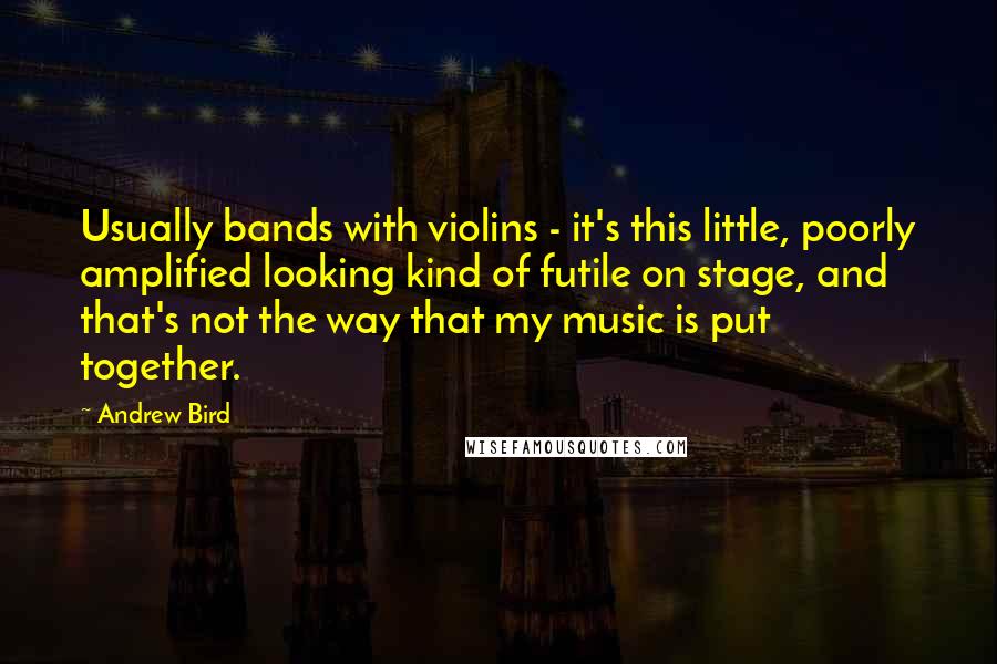 Andrew Bird Quotes: Usually bands with violins - it's this little, poorly amplified looking kind of futile on stage, and that's not the way that my music is put together.