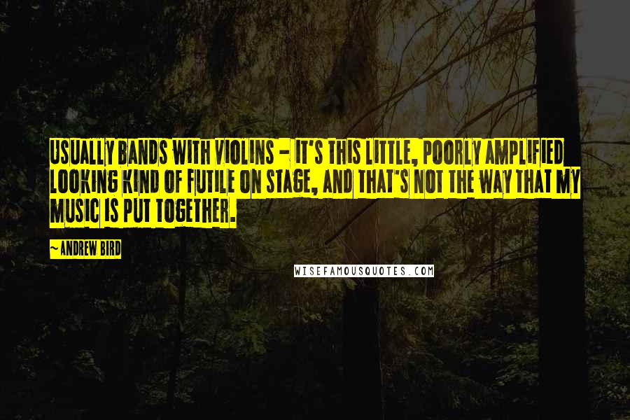 Andrew Bird Quotes: Usually bands with violins - it's this little, poorly amplified looking kind of futile on stage, and that's not the way that my music is put together.