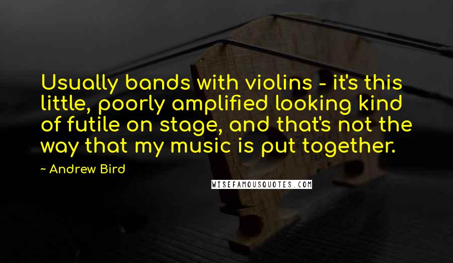 Andrew Bird Quotes: Usually bands with violins - it's this little, poorly amplified looking kind of futile on stage, and that's not the way that my music is put together.