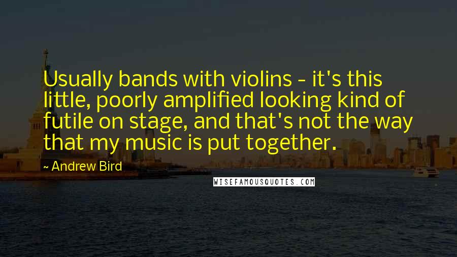 Andrew Bird Quotes: Usually bands with violins - it's this little, poorly amplified looking kind of futile on stage, and that's not the way that my music is put together.