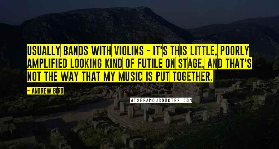 Andrew Bird Quotes: Usually bands with violins - it's this little, poorly amplified looking kind of futile on stage, and that's not the way that my music is put together.