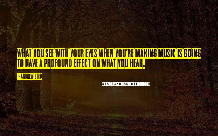 Andrew Bird Quotes: What you see with your eyes when you're making music is going to have a profound effect on what you hear.