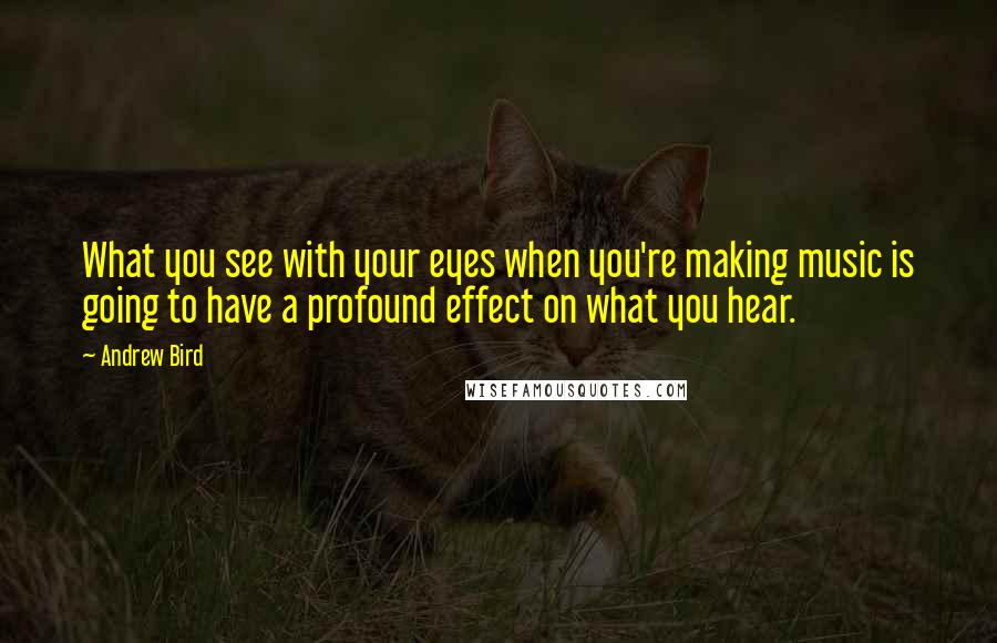 Andrew Bird Quotes: What you see with your eyes when you're making music is going to have a profound effect on what you hear.