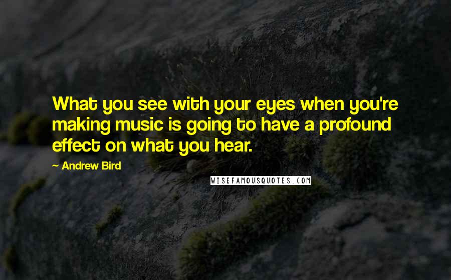 Andrew Bird Quotes: What you see with your eyes when you're making music is going to have a profound effect on what you hear.