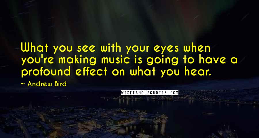 Andrew Bird Quotes: What you see with your eyes when you're making music is going to have a profound effect on what you hear.