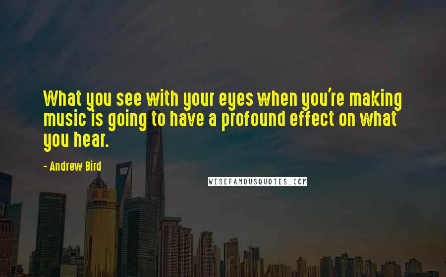 Andrew Bird Quotes: What you see with your eyes when you're making music is going to have a profound effect on what you hear.