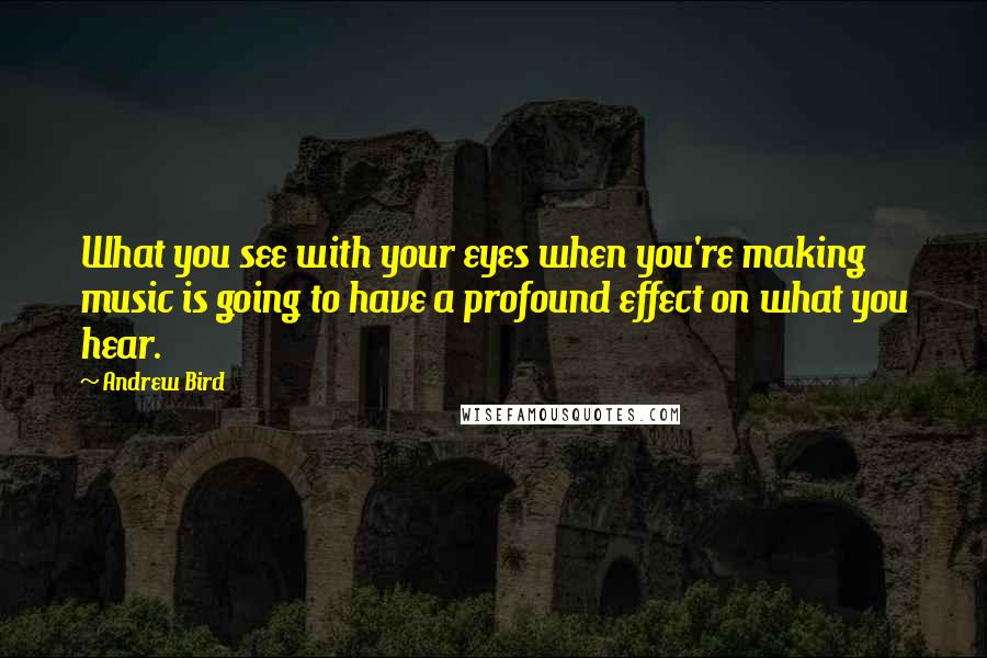 Andrew Bird Quotes: What you see with your eyes when you're making music is going to have a profound effect on what you hear.