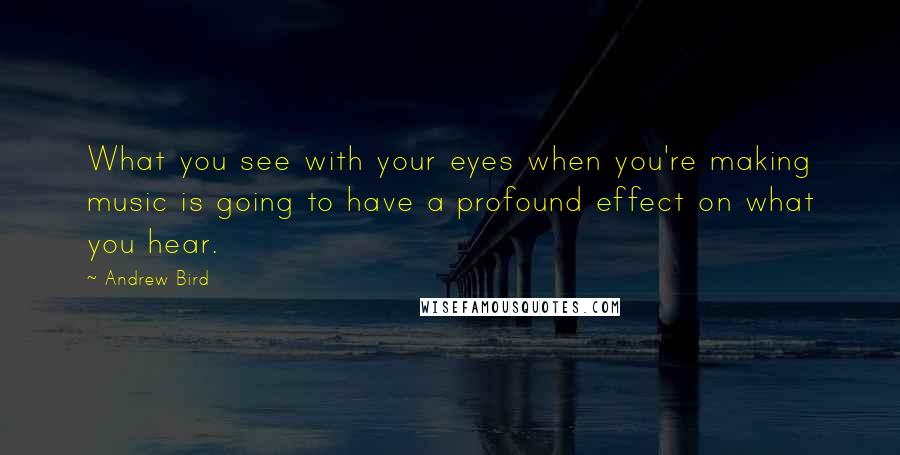 Andrew Bird Quotes: What you see with your eyes when you're making music is going to have a profound effect on what you hear.