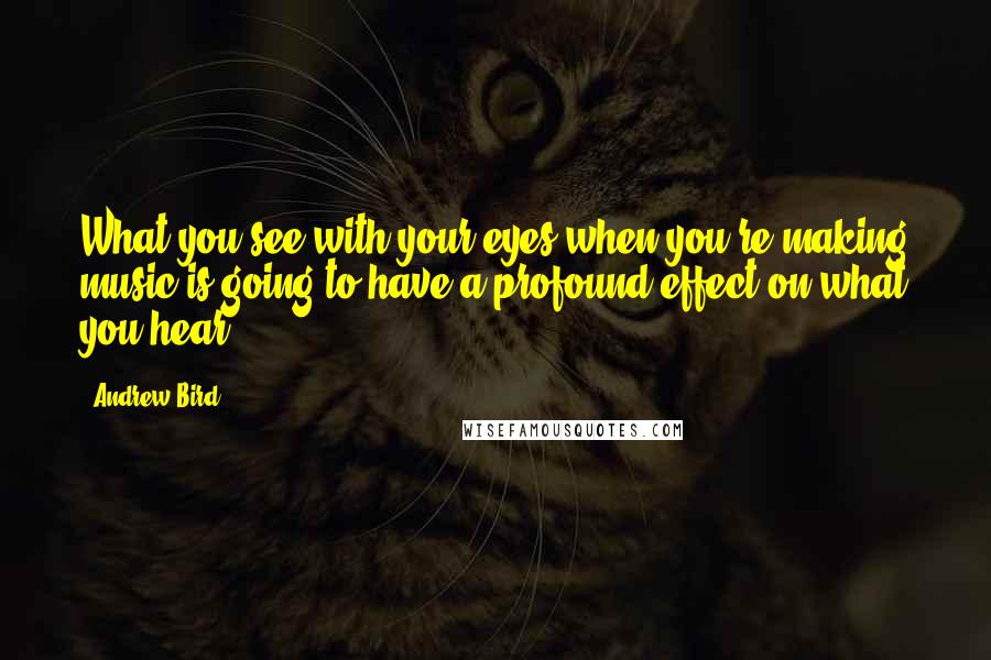 Andrew Bird Quotes: What you see with your eyes when you're making music is going to have a profound effect on what you hear.