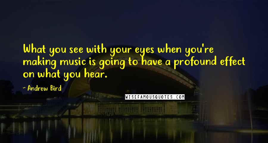 Andrew Bird Quotes: What you see with your eyes when you're making music is going to have a profound effect on what you hear.