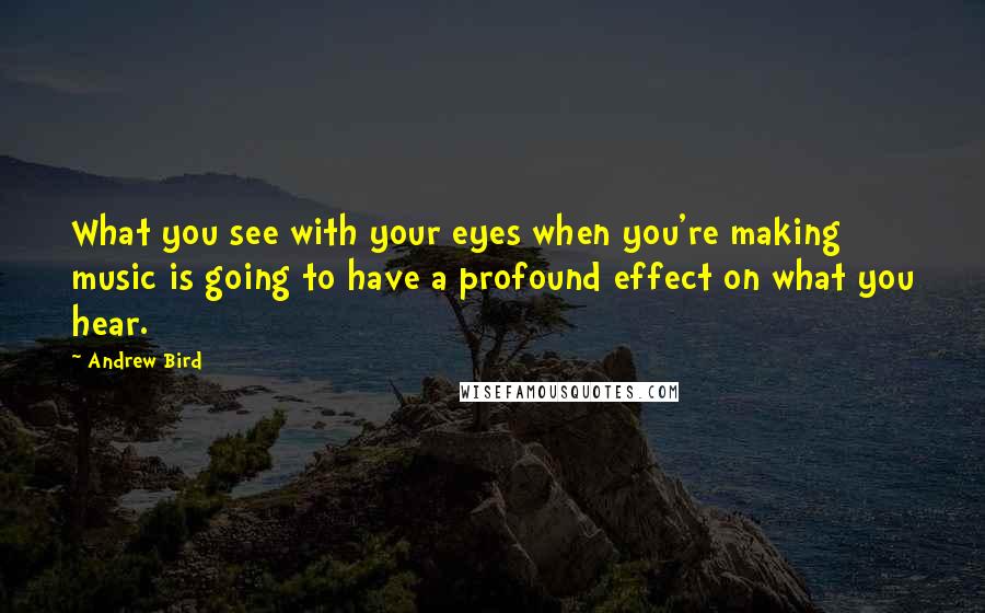 Andrew Bird Quotes: What you see with your eyes when you're making music is going to have a profound effect on what you hear.
