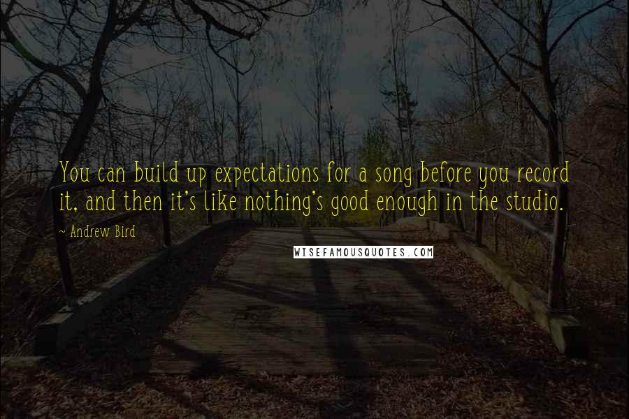 Andrew Bird Quotes: You can build up expectations for a song before you record it, and then it's like nothing's good enough in the studio.