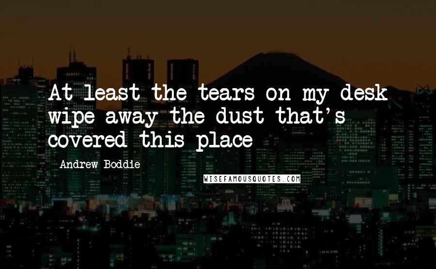 Andrew Boddie Quotes: At least the tears on my desk wipe away the dust that's covered this place