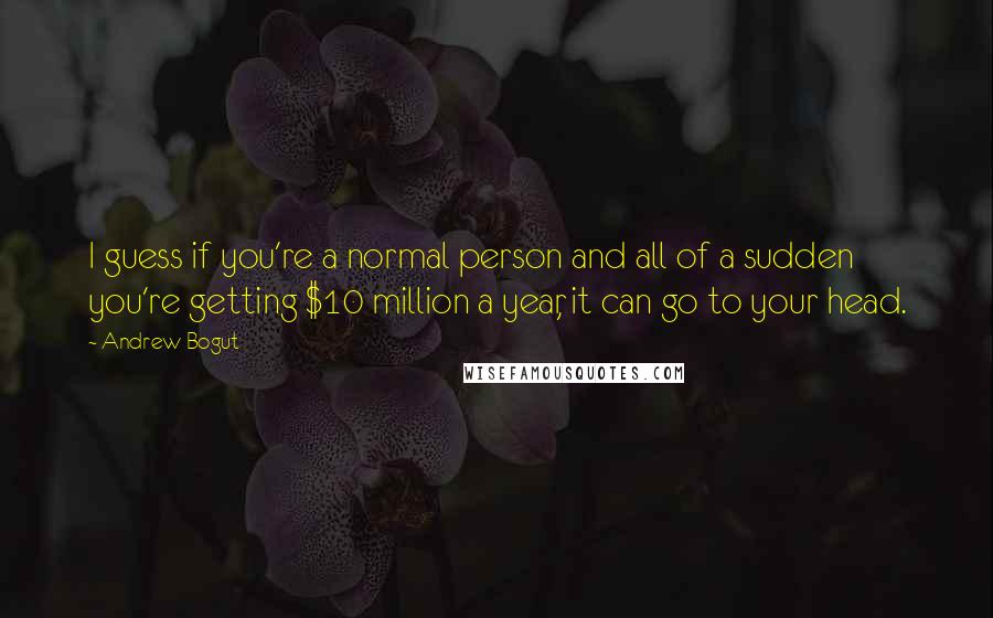 Andrew Bogut Quotes: I guess if you're a normal person and all of a sudden you're getting $10 million a year, it can go to your head.