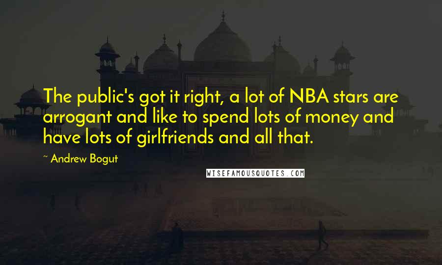 Andrew Bogut Quotes: The public's got it right, a lot of NBA stars are arrogant and like to spend lots of money and have lots of girlfriends and all that.