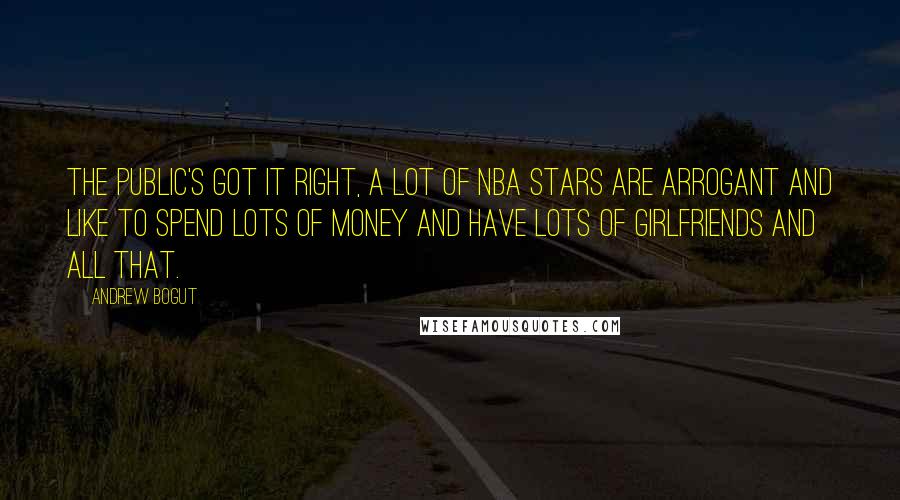 Andrew Bogut Quotes: The public's got it right, a lot of NBA stars are arrogant and like to spend lots of money and have lots of girlfriends and all that.