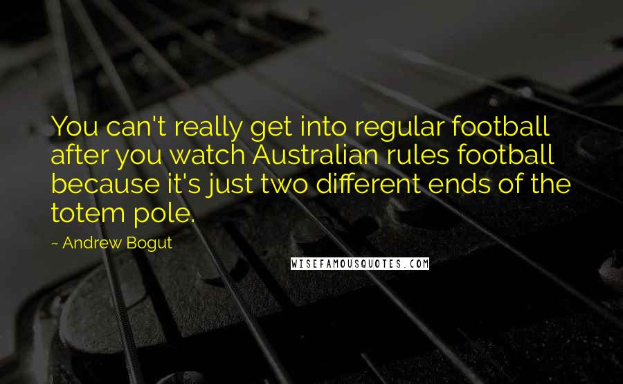 Andrew Bogut Quotes: You can't really get into regular football after you watch Australian rules football because it's just two different ends of the totem pole.