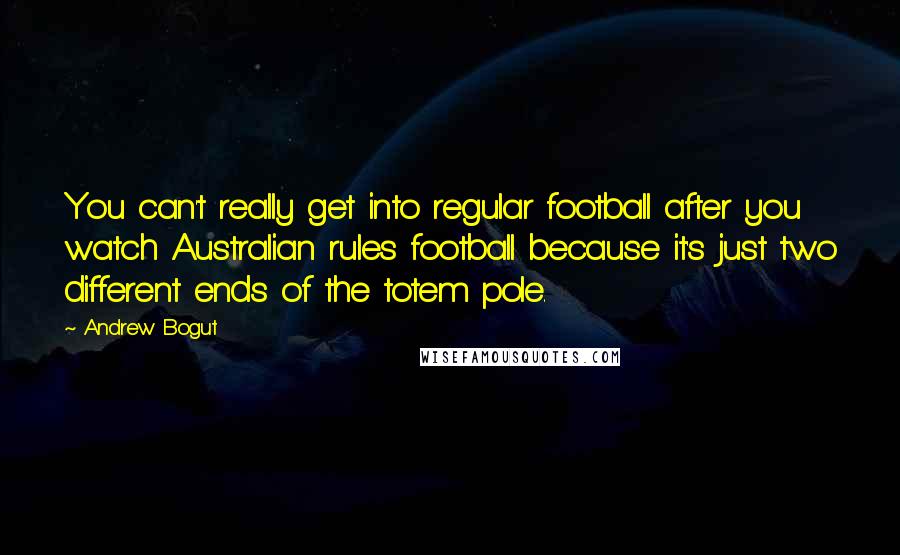 Andrew Bogut Quotes: You can't really get into regular football after you watch Australian rules football because it's just two different ends of the totem pole.