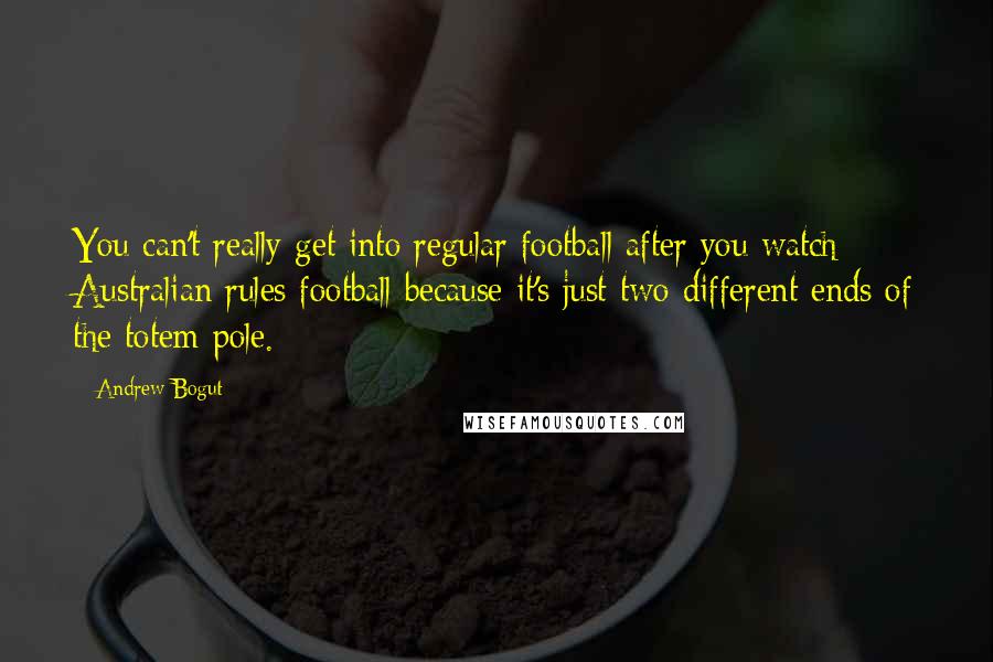 Andrew Bogut Quotes: You can't really get into regular football after you watch Australian rules football because it's just two different ends of the totem pole.