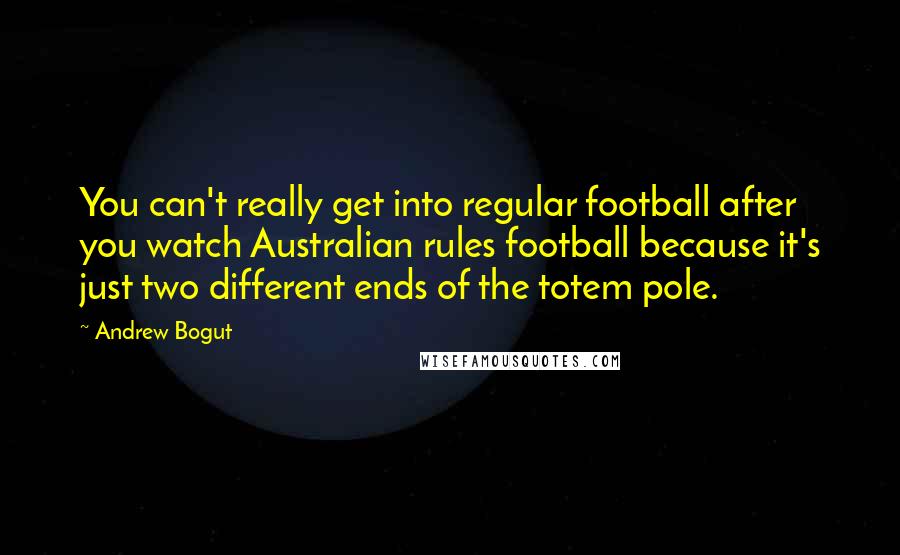 Andrew Bogut Quotes: You can't really get into regular football after you watch Australian rules football because it's just two different ends of the totem pole.