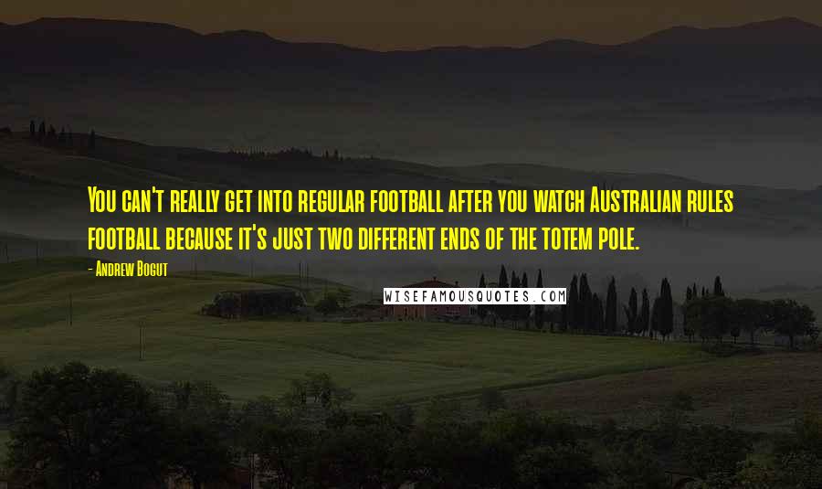 Andrew Bogut Quotes: You can't really get into regular football after you watch Australian rules football because it's just two different ends of the totem pole.