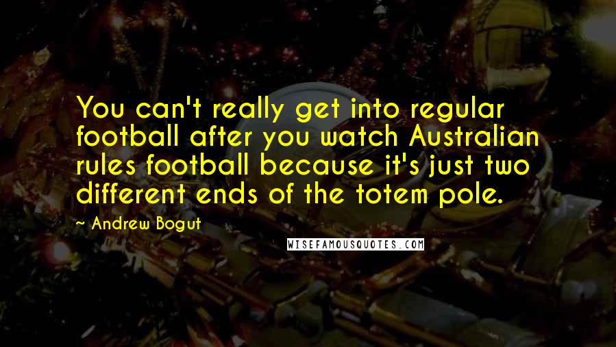 Andrew Bogut Quotes: You can't really get into regular football after you watch Australian rules football because it's just two different ends of the totem pole.