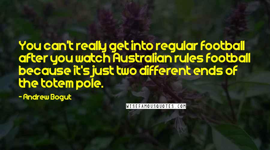 Andrew Bogut Quotes: You can't really get into regular football after you watch Australian rules football because it's just two different ends of the totem pole.