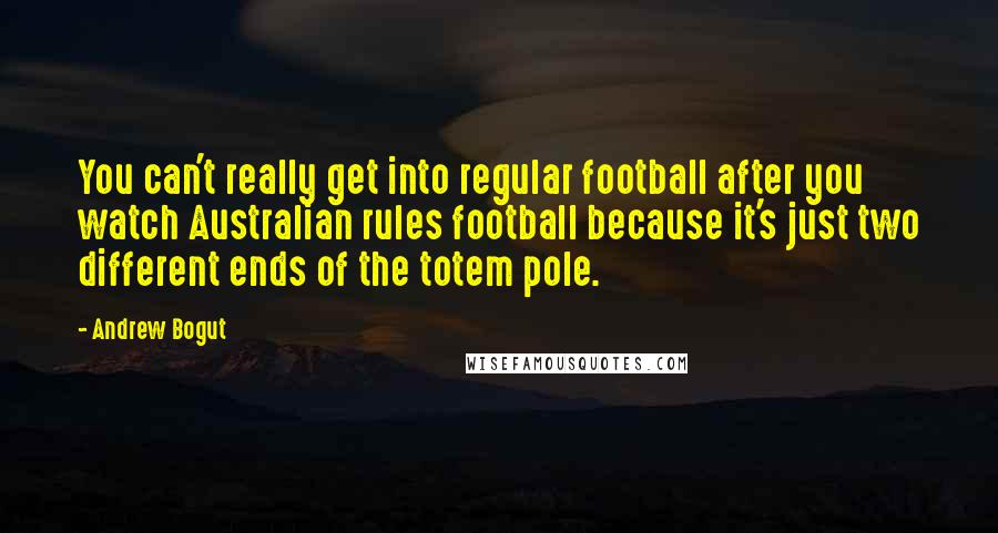 Andrew Bogut Quotes: You can't really get into regular football after you watch Australian rules football because it's just two different ends of the totem pole.