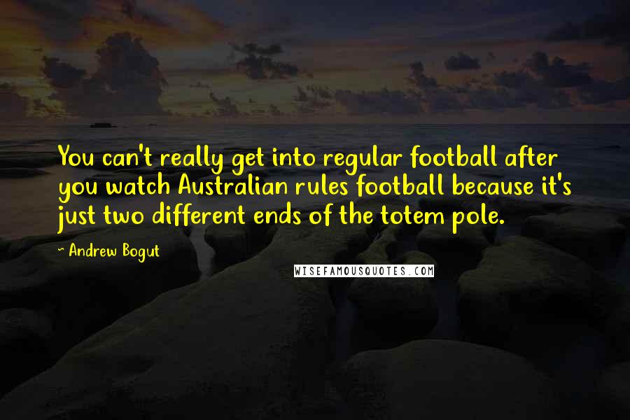 Andrew Bogut Quotes: You can't really get into regular football after you watch Australian rules football because it's just two different ends of the totem pole.