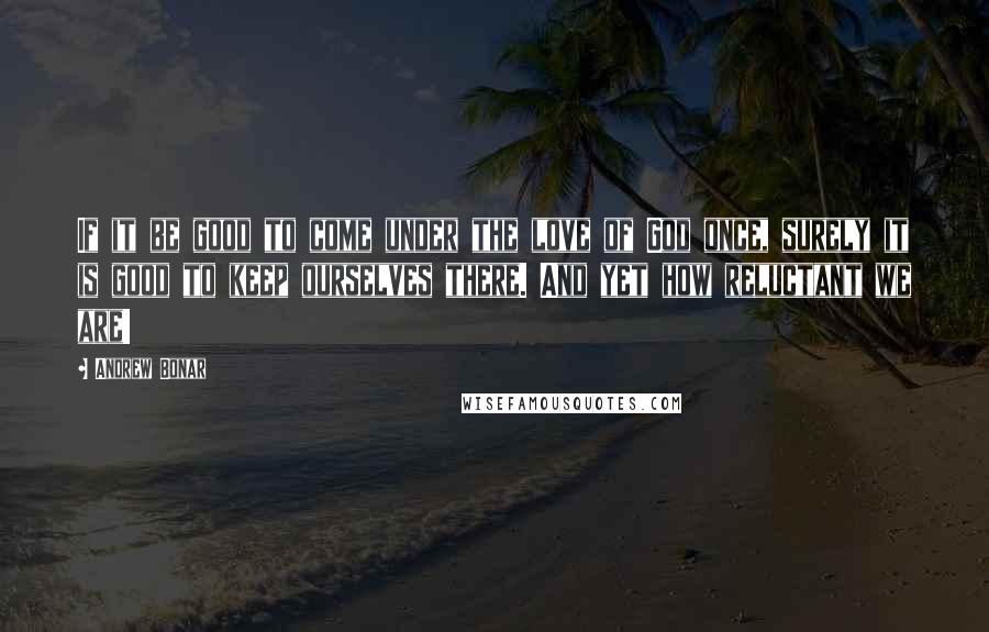 Andrew Bonar Quotes: If it be good to come under the love of God once, surely it is good to keep ourselves there. And yet how reluctant we are!