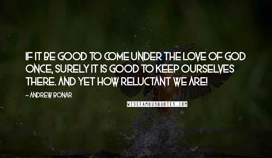 Andrew Bonar Quotes: If it be good to come under the love of God once, surely it is good to keep ourselves there. And yet how reluctant we are!