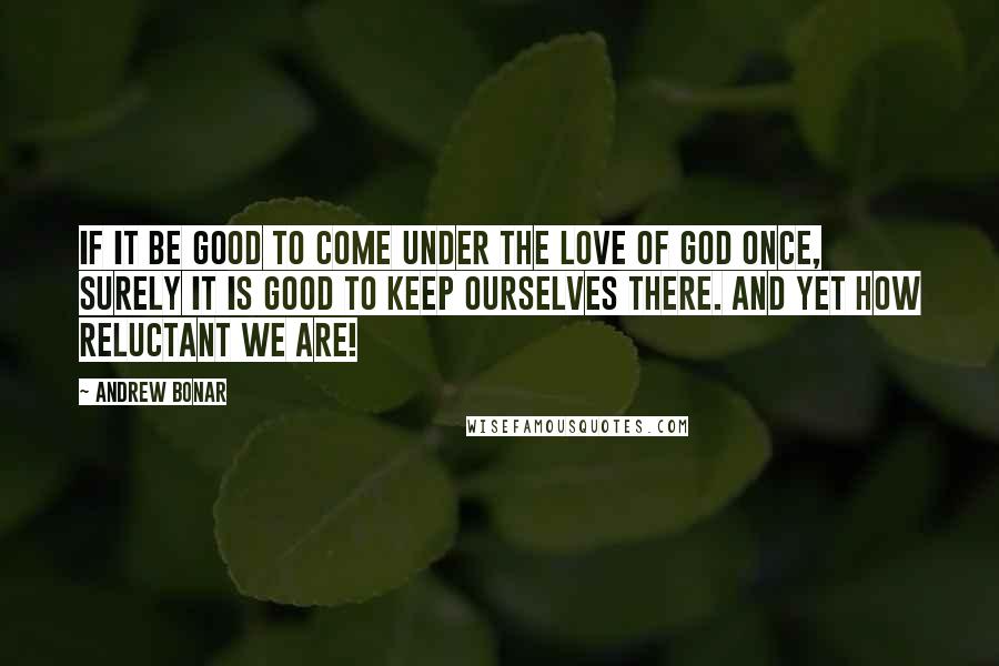 Andrew Bonar Quotes: If it be good to come under the love of God once, surely it is good to keep ourselves there. And yet how reluctant we are!