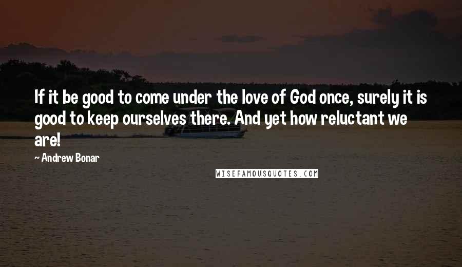 Andrew Bonar Quotes: If it be good to come under the love of God once, surely it is good to keep ourselves there. And yet how reluctant we are!